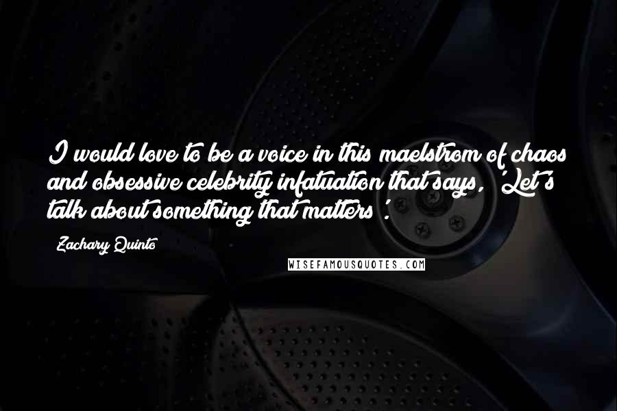 Zachary Quinto Quotes: I would love to be a voice in this maelstrom of chaos and obsessive celebrity infatuation that says, 'Let's talk about something that matters'.