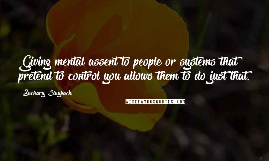 Zachary Slayback Quotes: Giving mental assent to people or systems that pretend to control you allows them to do just that.