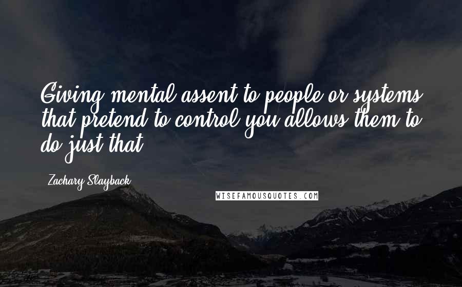 Zachary Slayback Quotes: Giving mental assent to people or systems that pretend to control you allows them to do just that.