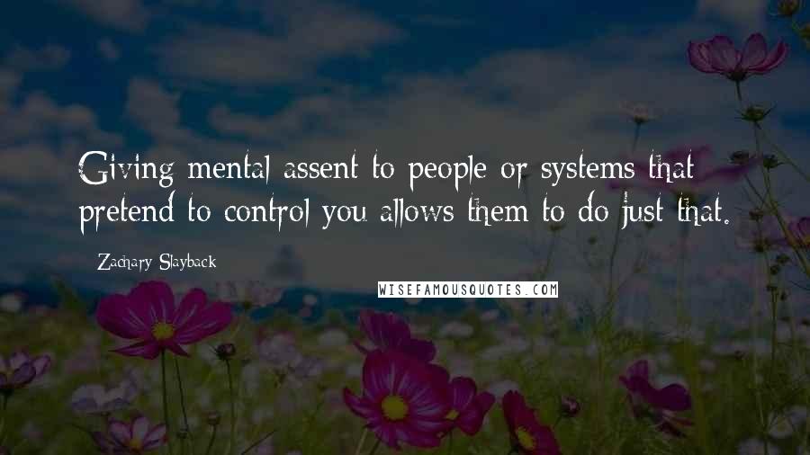 Zachary Slayback Quotes: Giving mental assent to people or systems that pretend to control you allows them to do just that.