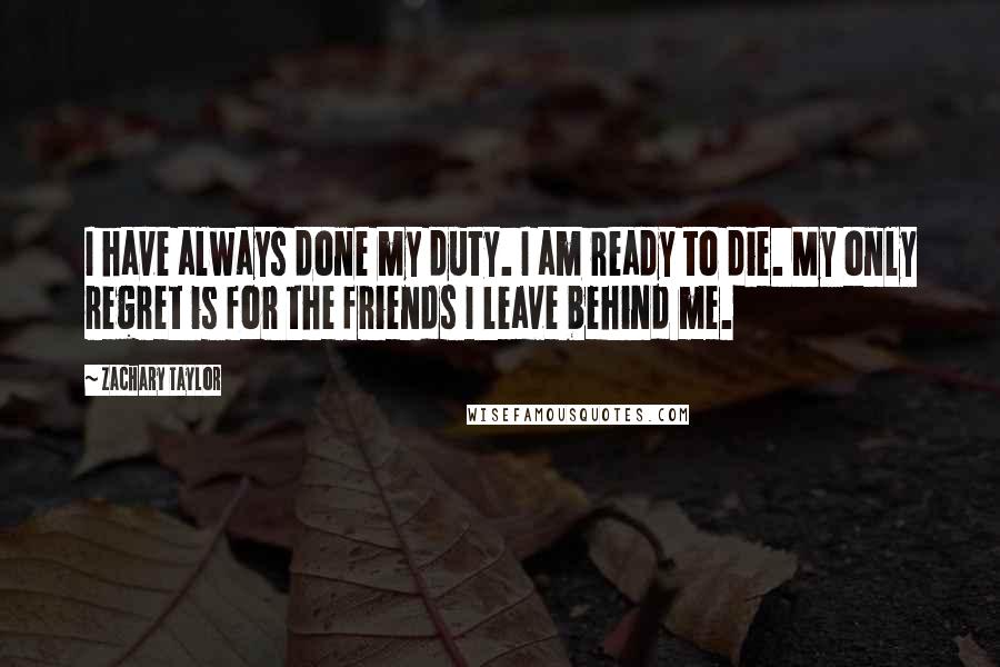 Zachary Taylor Quotes: I have always done my duty. I am ready to die. My only regret is for the friends I leave behind me.