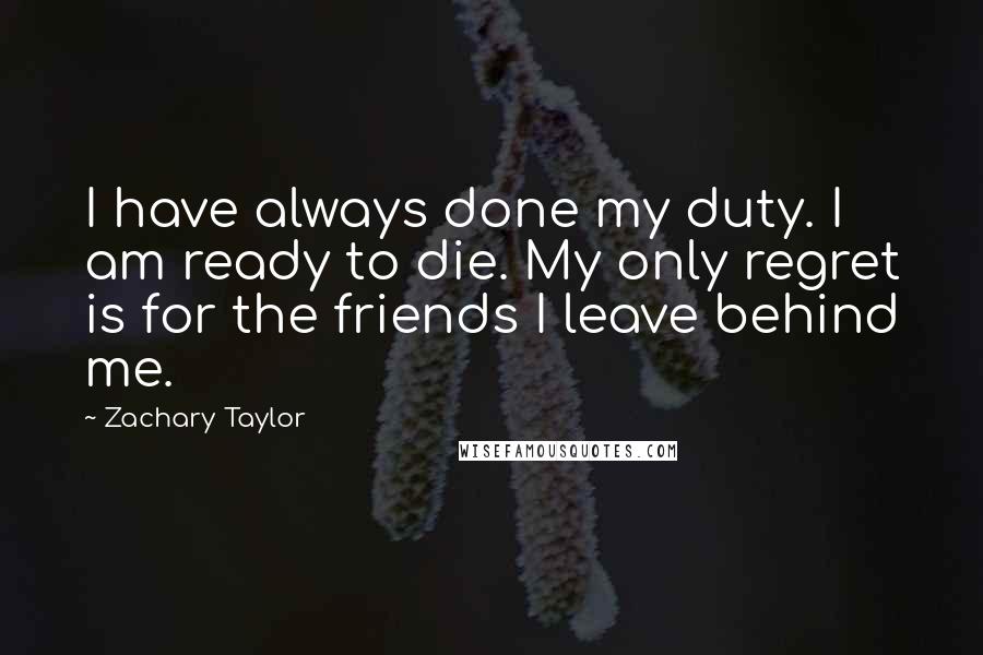 Zachary Taylor Quotes: I have always done my duty. I am ready to die. My only regret is for the friends I leave behind me.