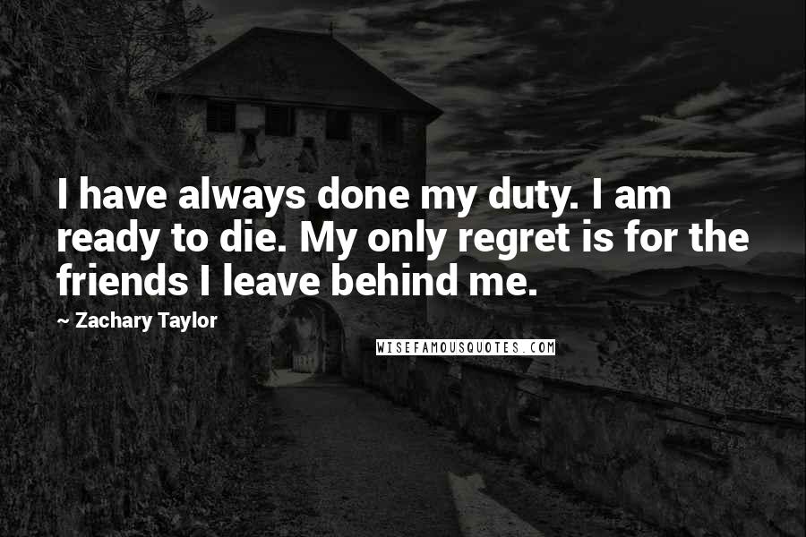 Zachary Taylor Quotes: I have always done my duty. I am ready to die. My only regret is for the friends I leave behind me.