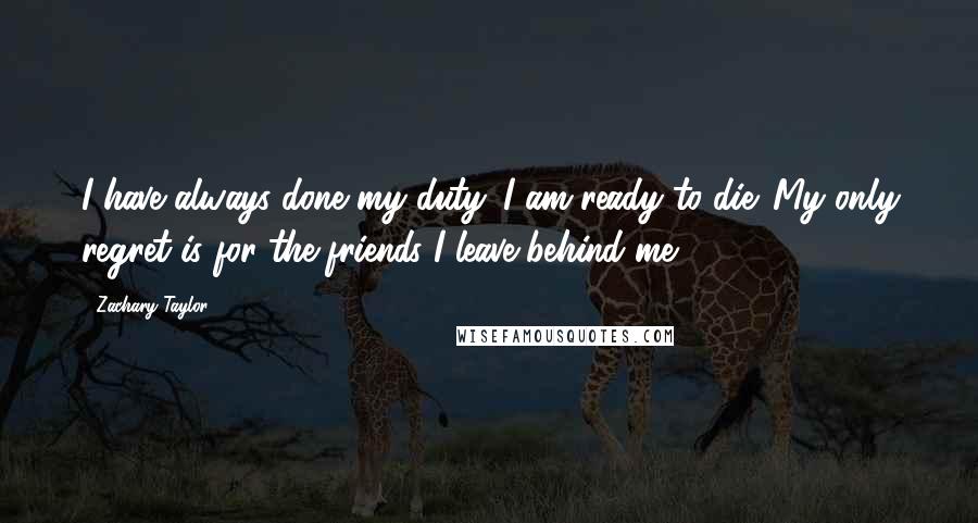 Zachary Taylor Quotes: I have always done my duty. I am ready to die. My only regret is for the friends I leave behind me.