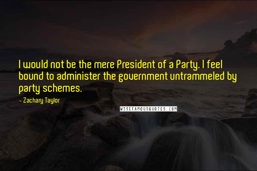 Zachary Taylor Quotes: I would not be the mere President of a Party. I feel bound to administer the government untrammeled by party schemes.