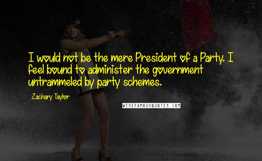 Zachary Taylor Quotes: I would not be the mere President of a Party. I feel bound to administer the government untrammeled by party schemes.