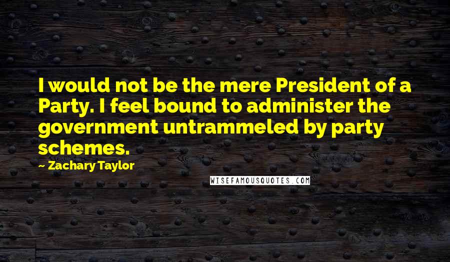 Zachary Taylor Quotes: I would not be the mere President of a Party. I feel bound to administer the government untrammeled by party schemes.
