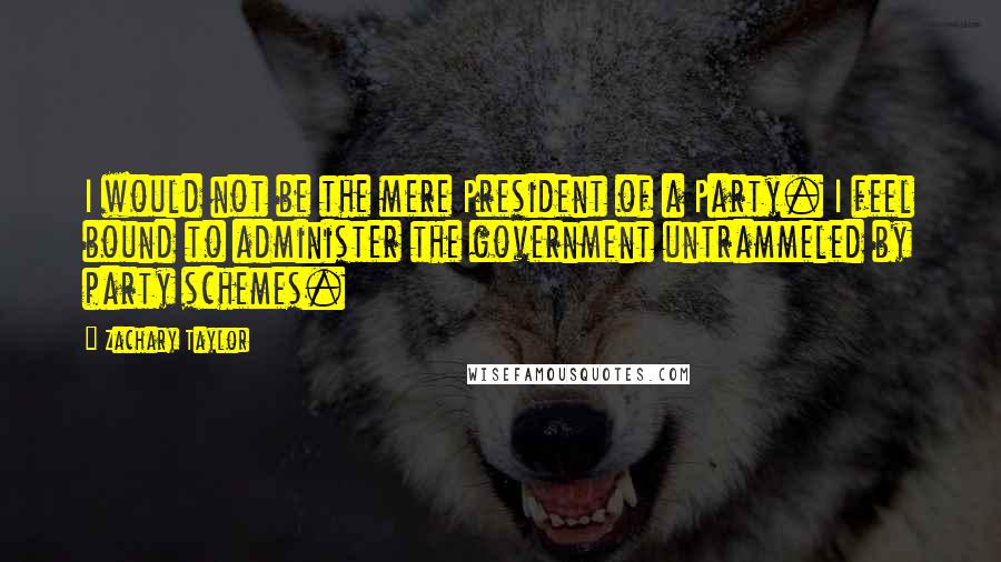 Zachary Taylor Quotes: I would not be the mere President of a Party. I feel bound to administer the government untrammeled by party schemes.