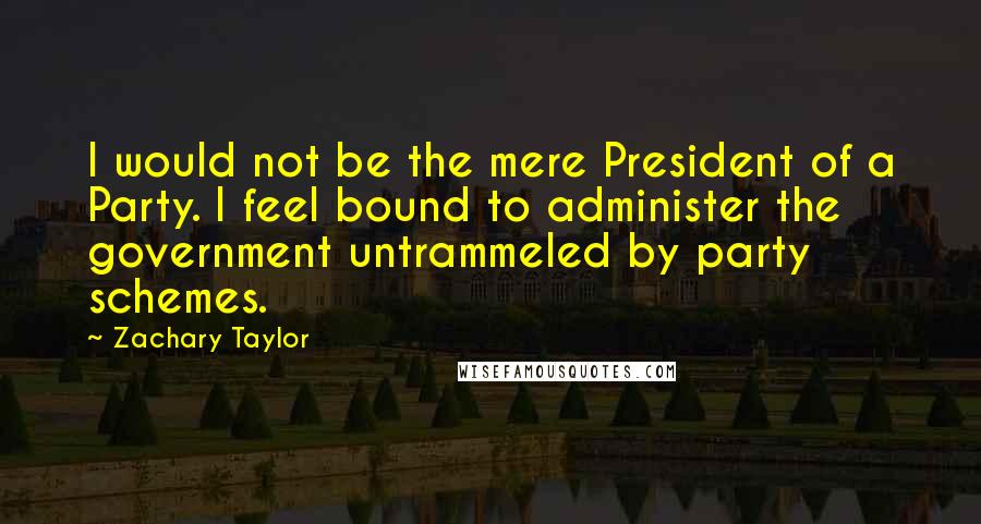 Zachary Taylor Quotes: I would not be the mere President of a Party. I feel bound to administer the government untrammeled by party schemes.