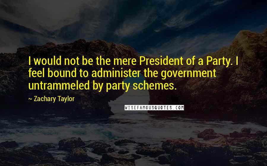Zachary Taylor Quotes: I would not be the mere President of a Party. I feel bound to administer the government untrammeled by party schemes.