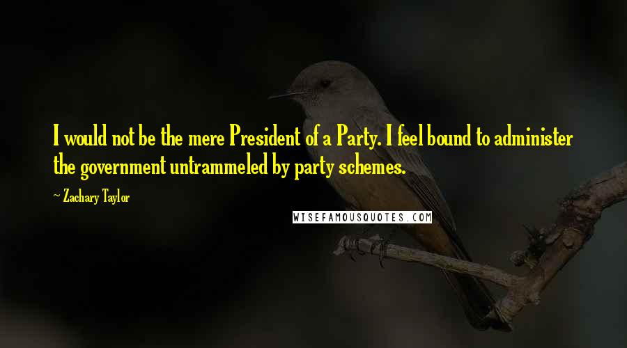 Zachary Taylor Quotes: I would not be the mere President of a Party. I feel bound to administer the government untrammeled by party schemes.