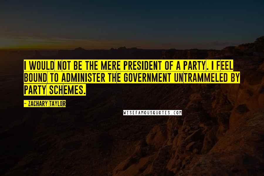 Zachary Taylor Quotes: I would not be the mere President of a Party. I feel bound to administer the government untrammeled by party schemes.