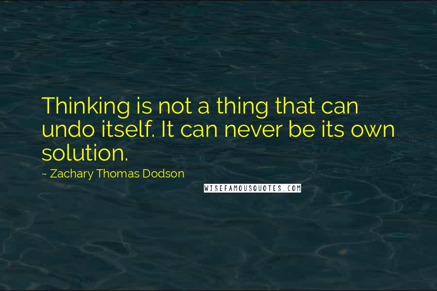 Zachary Thomas Dodson Quotes: Thinking is not a thing that can undo itself. It can never be its own solution.