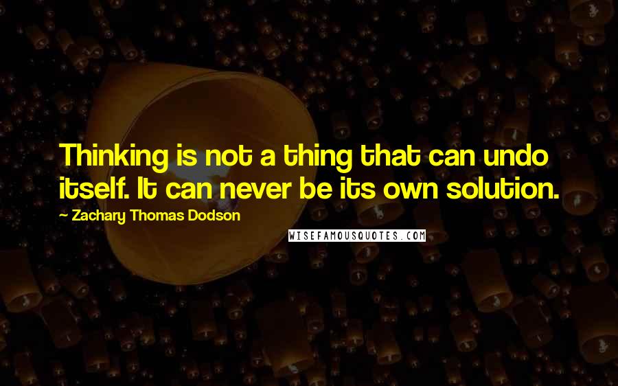 Zachary Thomas Dodson Quotes: Thinking is not a thing that can undo itself. It can never be its own solution.