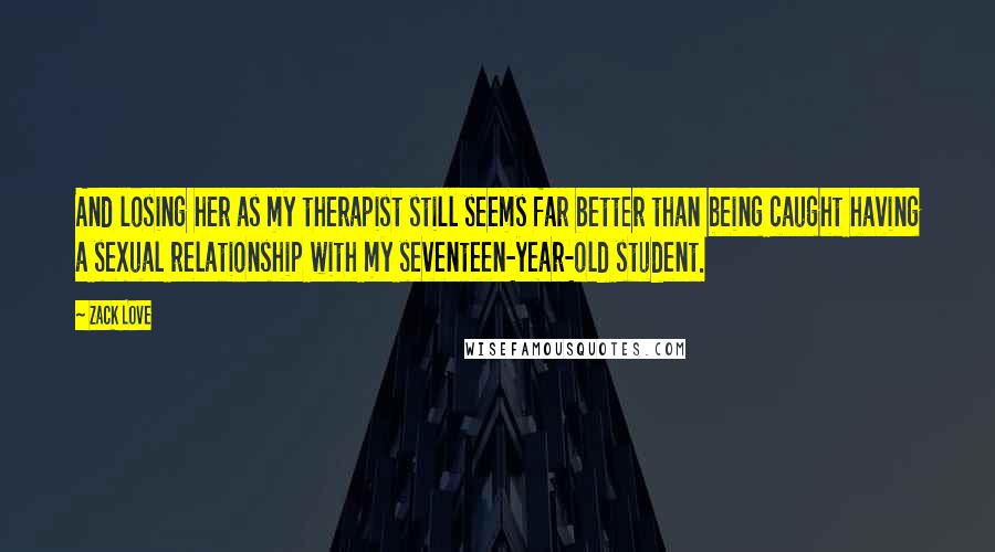 Zack Love Quotes: And losing her as my therapist still seems far better than being caught having a sexual relationship with my seventeen-year-old student.