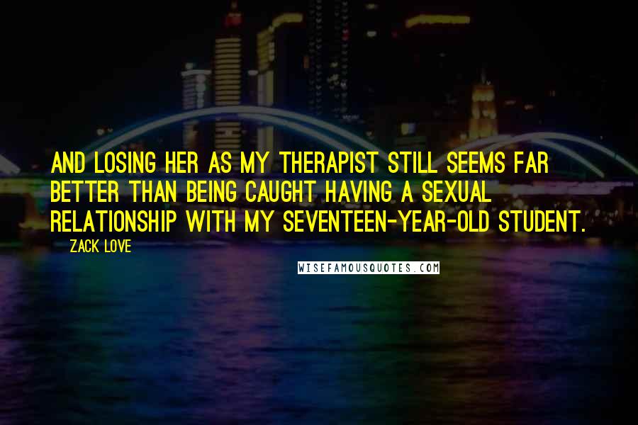 Zack Love Quotes: And losing her as my therapist still seems far better than being caught having a sexual relationship with my seventeen-year-old student.