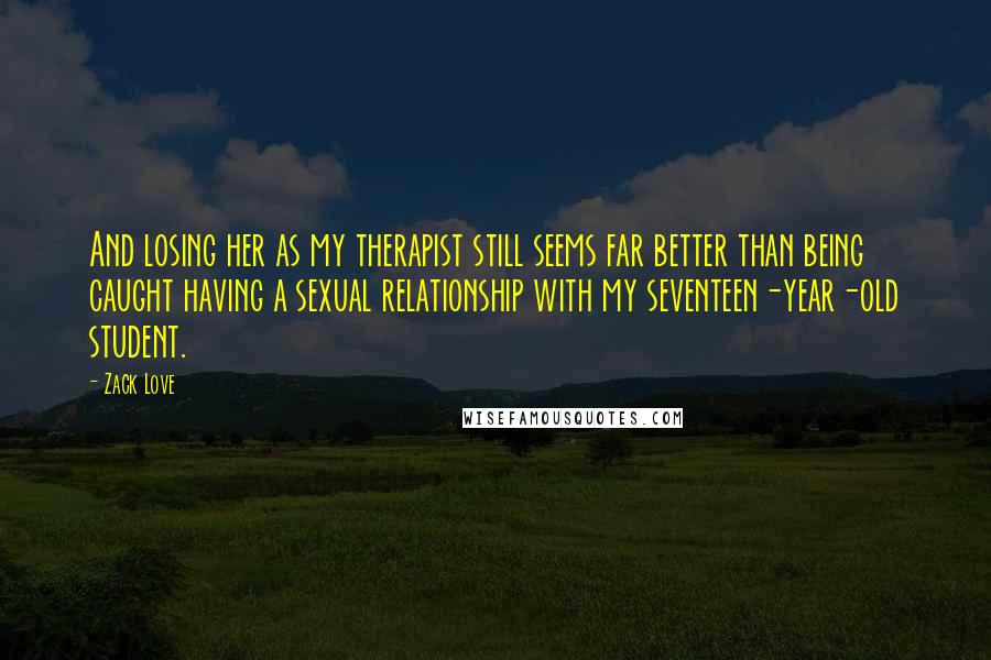 Zack Love Quotes: And losing her as my therapist still seems far better than being caught having a sexual relationship with my seventeen-year-old student.