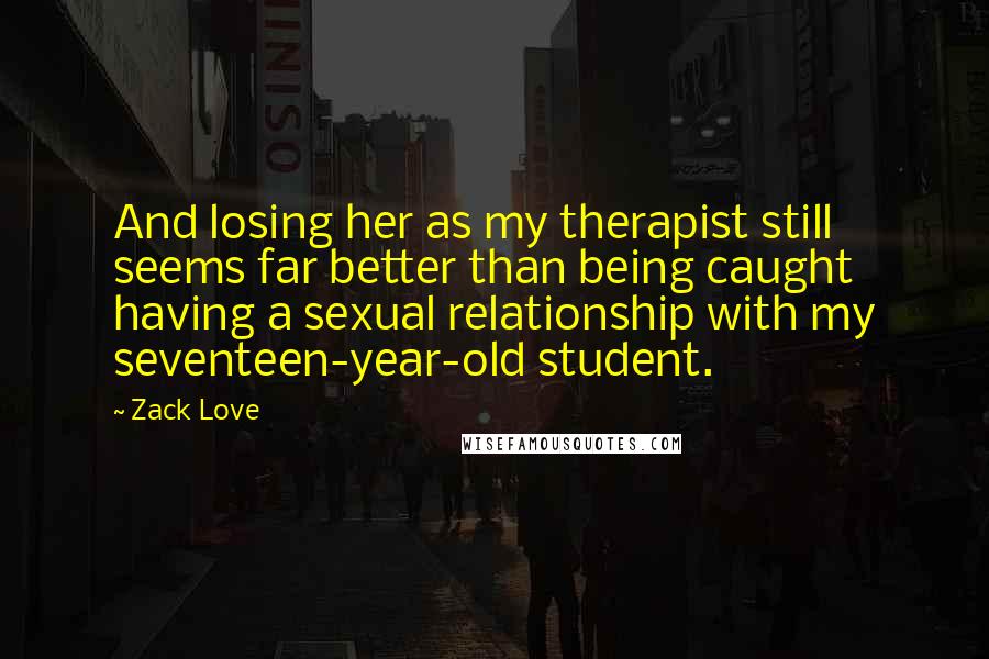 Zack Love Quotes: And losing her as my therapist still seems far better than being caught having a sexual relationship with my seventeen-year-old student.