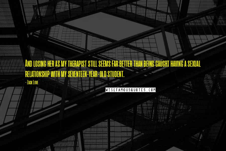 Zack Love Quotes: And losing her as my therapist still seems far better than being caught having a sexual relationship with my seventeen-year-old student.