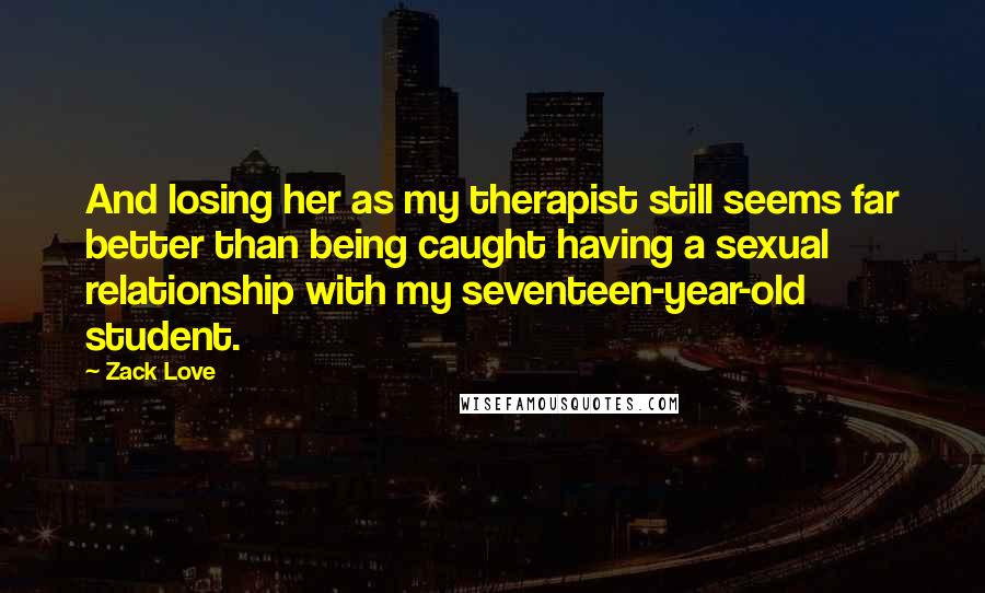 Zack Love Quotes: And losing her as my therapist still seems far better than being caught having a sexual relationship with my seventeen-year-old student.