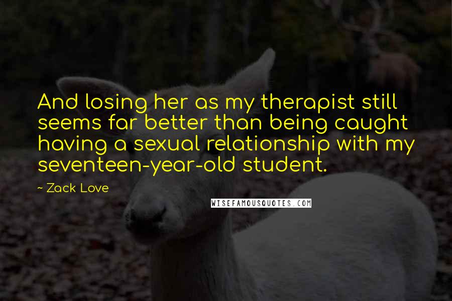Zack Love Quotes: And losing her as my therapist still seems far better than being caught having a sexual relationship with my seventeen-year-old student.