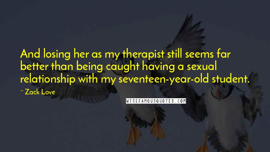 Zack Love Quotes: And losing her as my therapist still seems far better than being caught having a sexual relationship with my seventeen-year-old student.