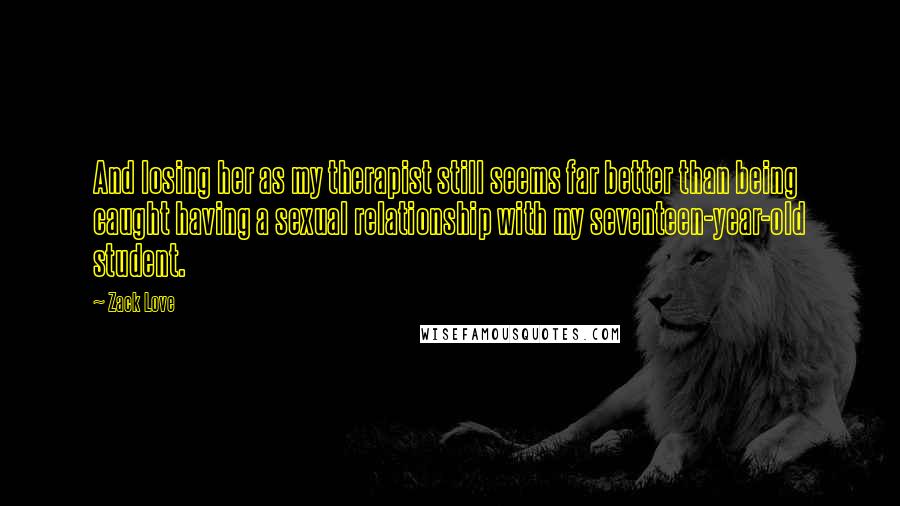 Zack Love Quotes: And losing her as my therapist still seems far better than being caught having a sexual relationship with my seventeen-year-old student.