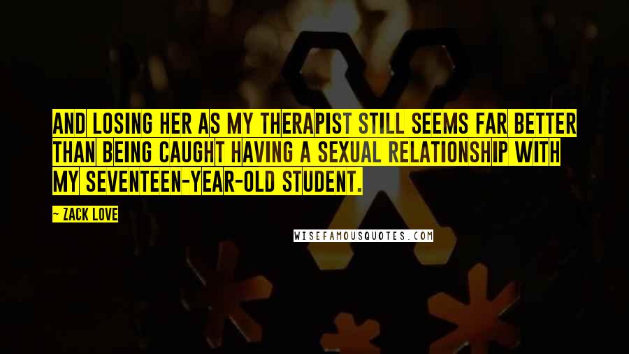 Zack Love Quotes: And losing her as my therapist still seems far better than being caught having a sexual relationship with my seventeen-year-old student.