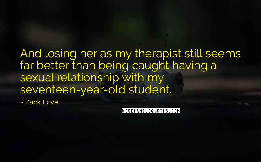 Zack Love Quotes: And losing her as my therapist still seems far better than being caught having a sexual relationship with my seventeen-year-old student.