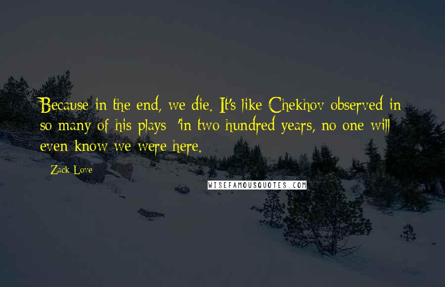 Zack Love Quotes: Because in the end, we die. It's like Chekhov observed in so many of his plays: 'in two hundred years, no one will even know we were here.