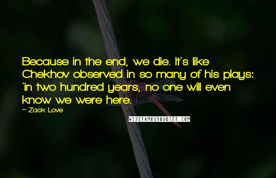 Zack Love Quotes: Because in the end, we die. It's like Chekhov observed in so many of his plays: 'in two hundred years, no one will even know we were here.