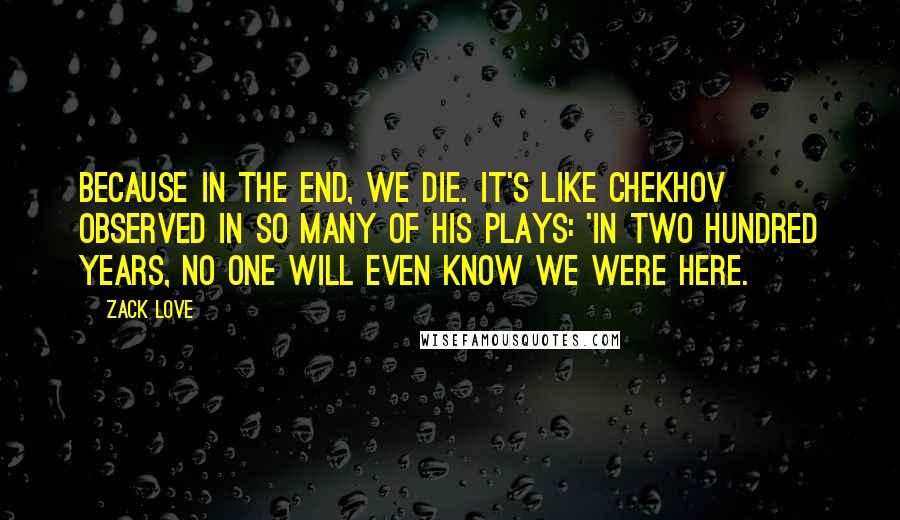 Zack Love Quotes: Because in the end, we die. It's like Chekhov observed in so many of his plays: 'in two hundred years, no one will even know we were here.