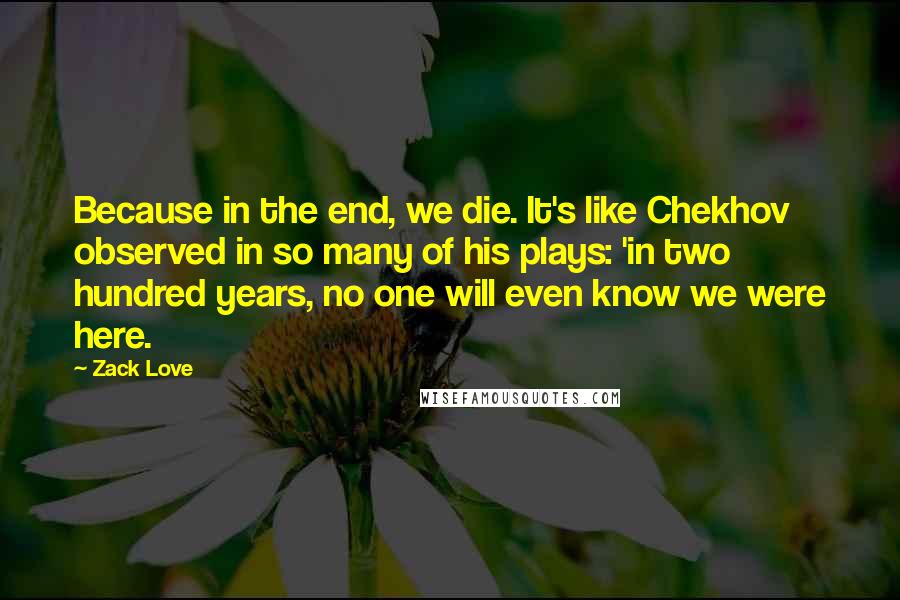 Zack Love Quotes: Because in the end, we die. It's like Chekhov observed in so many of his plays: 'in two hundred years, no one will even know we were here.