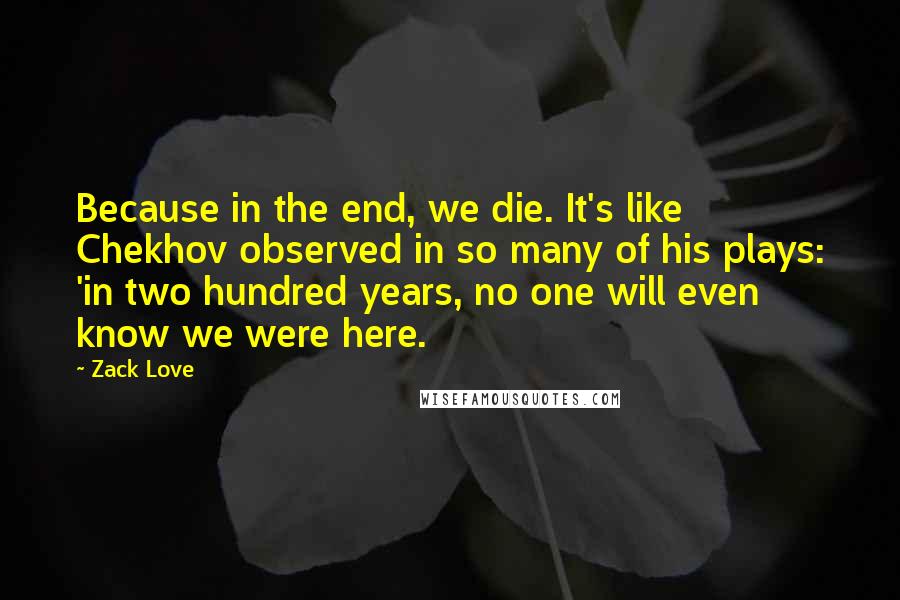 Zack Love Quotes: Because in the end, we die. It's like Chekhov observed in so many of his plays: 'in two hundred years, no one will even know we were here.