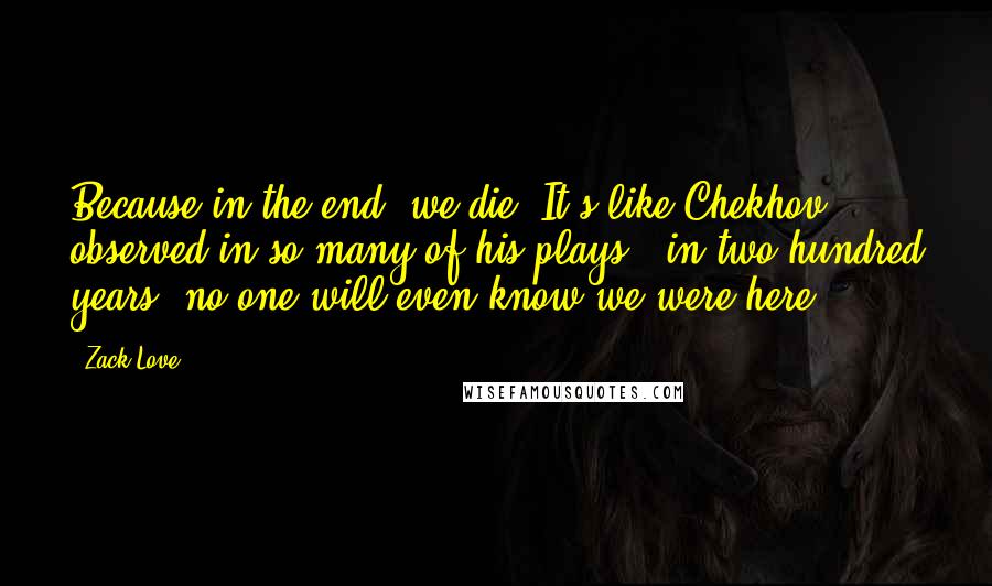 Zack Love Quotes: Because in the end, we die. It's like Chekhov observed in so many of his plays: 'in two hundred years, no one will even know we were here.