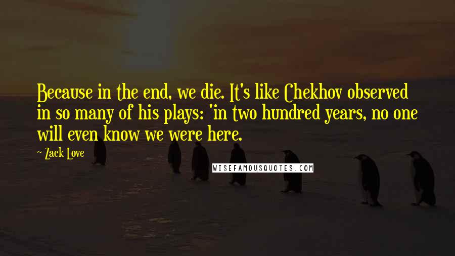 Zack Love Quotes: Because in the end, we die. It's like Chekhov observed in so many of his plays: 'in two hundred years, no one will even know we were here.