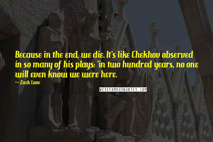 Zack Love Quotes: Because in the end, we die. It's like Chekhov observed in so many of his plays: 'in two hundred years, no one will even know we were here.