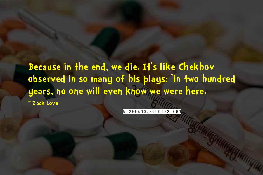 Zack Love Quotes: Because in the end, we die. It's like Chekhov observed in so many of his plays: 'in two hundred years, no one will even know we were here.