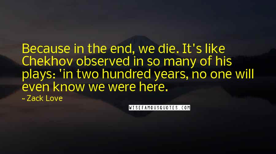 Zack Love Quotes: Because in the end, we die. It's like Chekhov observed in so many of his plays: 'in two hundred years, no one will even know we were here.