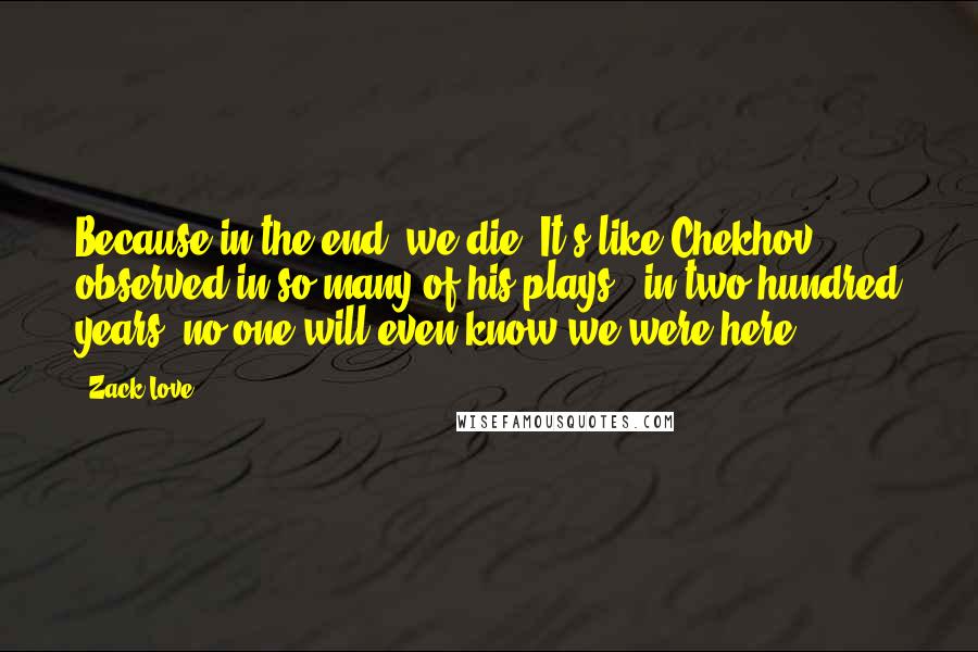 Zack Love Quotes: Because in the end, we die. It's like Chekhov observed in so many of his plays: 'in two hundred years, no one will even know we were here.