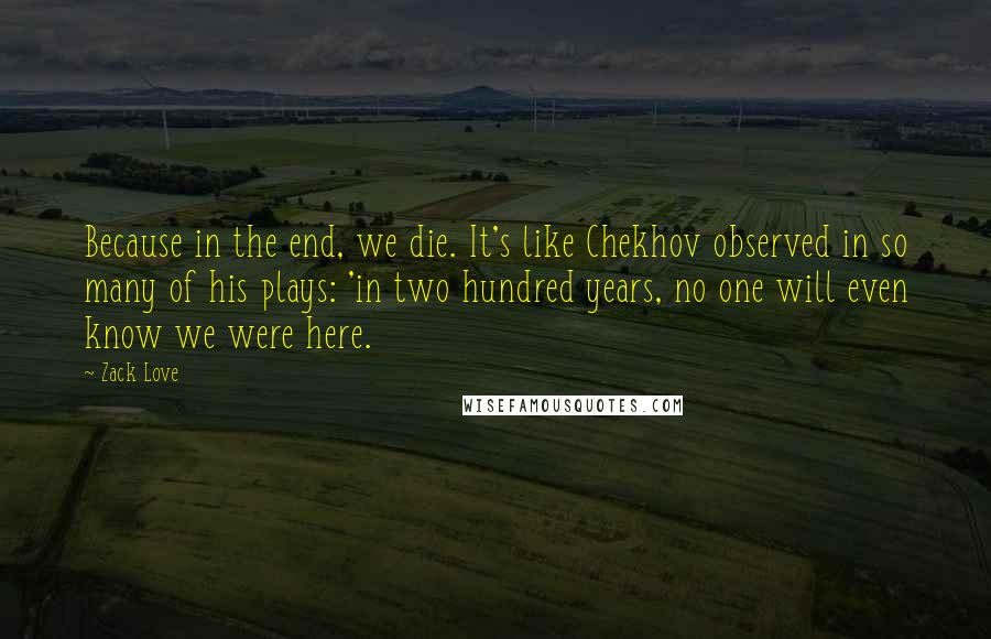 Zack Love Quotes: Because in the end, we die. It's like Chekhov observed in so many of his plays: 'in two hundred years, no one will even know we were here.