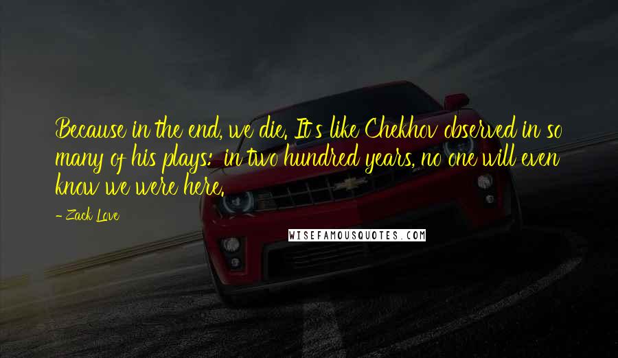 Zack Love Quotes: Because in the end, we die. It's like Chekhov observed in so many of his plays: 'in two hundred years, no one will even know we were here.