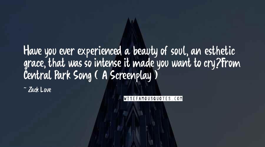 Zack Love Quotes: Have you ever experienced a beauty of soul, an esthetic grace, that was so intense it made you want to cry?From Central Park Song ( A Screenplay )