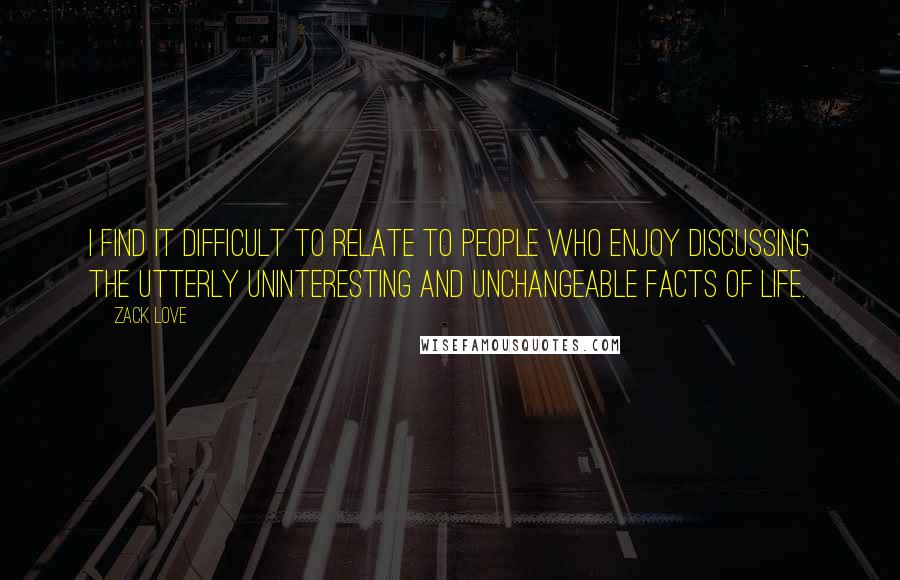 Zack Love Quotes: I find it difficult to relate to people who enjoy discussing the utterly uninteresting and unchangeable facts of life.
