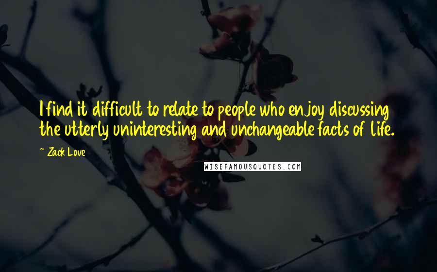 Zack Love Quotes: I find it difficult to relate to people who enjoy discussing the utterly uninteresting and unchangeable facts of life.