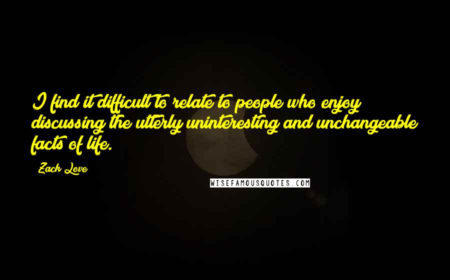 Zack Love Quotes: I find it difficult to relate to people who enjoy discussing the utterly uninteresting and unchangeable facts of life.