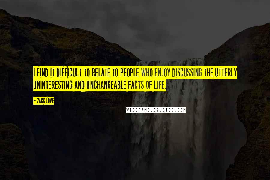 Zack Love Quotes: I find it difficult to relate to people who enjoy discussing the utterly uninteresting and unchangeable facts of life.