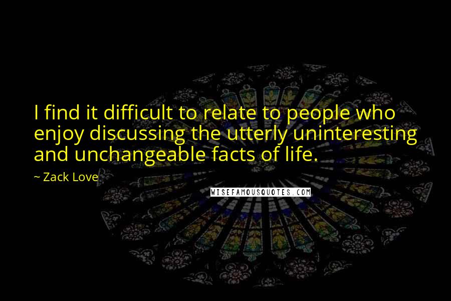 Zack Love Quotes: I find it difficult to relate to people who enjoy discussing the utterly uninteresting and unchangeable facts of life.