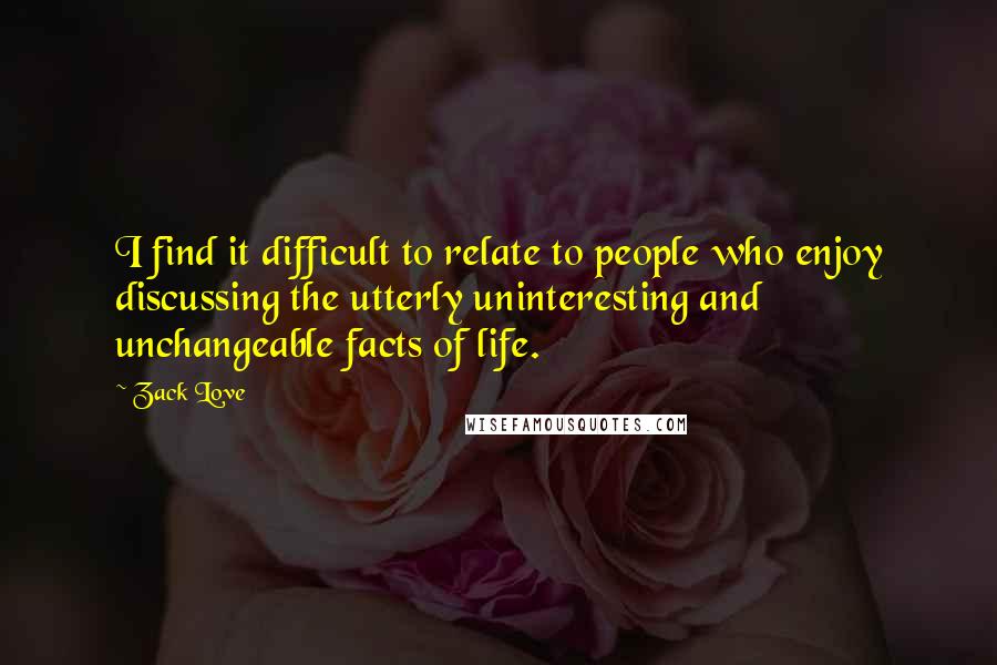 Zack Love Quotes: I find it difficult to relate to people who enjoy discussing the utterly uninteresting and unchangeable facts of life.