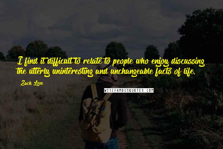 Zack Love Quotes: I find it difficult to relate to people who enjoy discussing the utterly uninteresting and unchangeable facts of life.